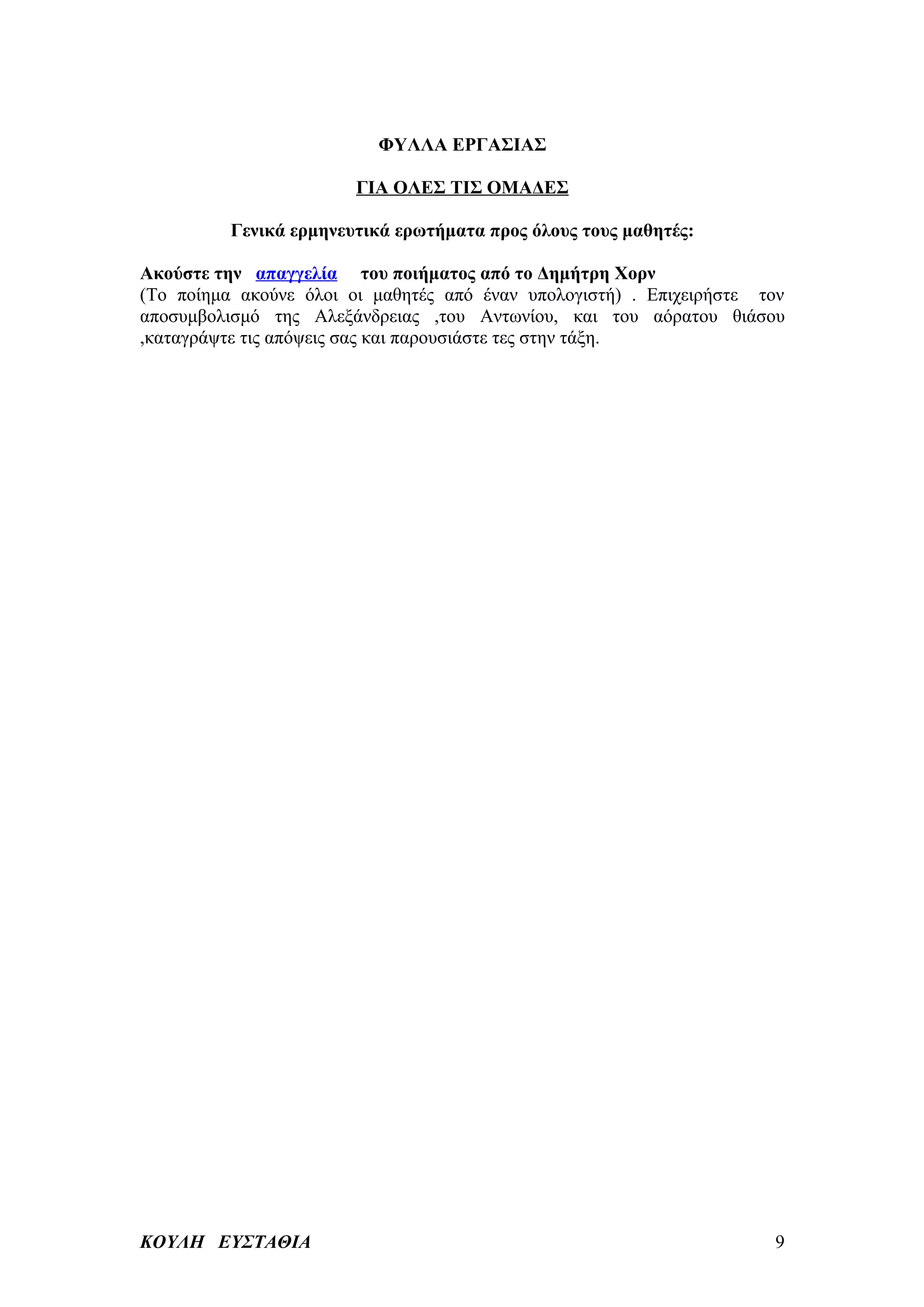 ΦΥΛΛΑ ΕΡΓΑΣΙΑΣ

                        ΓΙΑ ΟΛΕΣ ΤΙΣ ΟΜΑΔΕΣ

          Γενικά ερμηνευτικά ερωτήματα προς όλους τους μαθητές:

Ακούστε την απαγγελία του ποιήματος από το Δημήτρη Χορν
(Το ποίημα ακούνε όλοι οι μαθητές από έναν υπολογιστή) . Επιχειρήστε τον
αποσυμβολισμό της Αλεξάνδρειας ,του Αντωνίου, και του αόρατου θιάσου
,καταγράψτε τις απόψεις σας και παρουσιάστε τες στην τάξη.




ΚΟΥΛΗ ΕΥΣΤΑΘΙΑ                                                        9
 