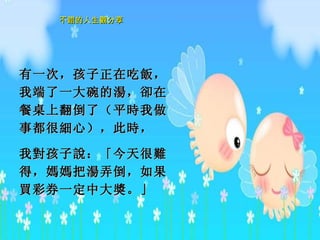 有一次，孩子正在吃 飯 ，我端了一大碗的 湯 ， 卻 在餐桌上翻倒了（平 時 我做事都很 細 心），此 時 ， 我 對 孩子 說 ：「今天很 難 得， 媽媽 把 湯 弄倒，如果 買 彩券一定中大 獎 。」   