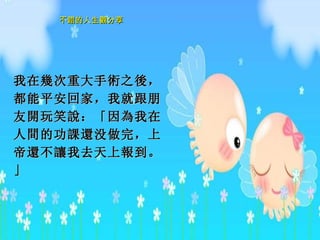 我在 幾 次重大手 術 之 後 ，都能平安回家，我就跟朋友 開 玩笑 說 ：「因 為 我在人 間 的功 課還 没做完，上帝 還 不 讓 我去天上 報 到。」   