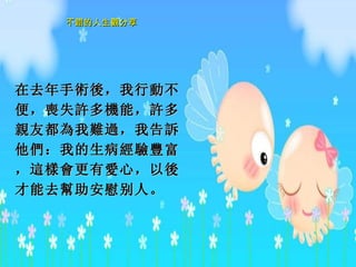 在去年手 術後 ，我行 動 不便， 喪 失 許 多 機 能， 許 多 親 友都 為 我 難過 ，我告 訴 他 們 ：我的生病 經驗豐 富， 這樣會 更有 愛 心，以 後 才能去 幫 助 安慰 别人。  