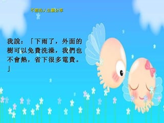 我 說 ：「下雨了，外面的 樹 可以免 費 洗澡，我 們 也不 會熱 ，省下很多 電費 。」 