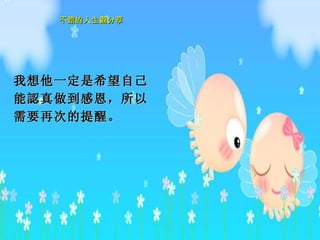 我想他一定是希望自己能 認真 做到感恩，所以需要再次的提醒。  