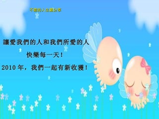 讓愛 我 們 的人和我 們所愛 的人 快 樂 每一天！ 2010 年 ，我 們 一起有新收 獲 ！ 