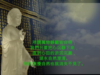 所謂萬物靜觀皆自得， 我們只要把心沉靜下來， 直到心田的淤泥沉澱， 湖水自然澄清。 你的困擾自然也就消失不見了。 