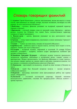 Словарь говорящих фамилий
1. Ахинеев Сергей Капитоныч– учитель чистописания, желая выглядеть в глазах
гостей, приглашенных на свадьбу дочери, честным человеком, наговорил на себя
ахинею, за что и поплатился («Клевета»).
2.Выбухина – купчиха, фамилия указывает на вздорный, взрывной характер
героини («Делец»).
3.Бризжалов – статский генерал, одно из значений слова «брезжать» - кричать
резким голосом (по В.Далю), что, может быть, соответствовало характеру
генерала («Смерть чиновника»).
4. Вонмигласов – дьячок, фамилия указывает на род деятельности героя
(«Хирургия»).
6.Грязнов — этому герою понравилось участвовать в ловле зачинщика “грязного”
дела («В Париж!»).
7.Гыкин — “гыкал» на свою жену, называл её ведьмой («Ведьма»).
8.Дробискулов – любитель много и вкусно поесть, поэтому часто ходит в гости,
наверное, именно для этого («Закуска»).
9.Елдырин – вздорный человек, сварливый и склочный. В словаре В.Даля
написано: «елдырить – вздорить, затевать ссоры: придираться, особенно при
дележе» («Хамелеон»).
10.Запойкин Григорий Петрович – «обладает редким талантом произносить
экспромтом свадебные, юбилейные и похоронные речи», говорит длинно и
красноречиво. Можно предположить, что фамилия образована от слова «запеть»,
так складно говорит оратор, но, увидев героя в действии, становится понятно, что
все связано с излишним употреблением алкоголя («Оратор»).
11.Змиежалов – протоиерей, по-видимому, острый на язык человек («Экзамен на
чин»).
12.Кляузов - герой был большой интриган (кляуза — мелкая интрига).
(«Шведская спичка»).
13.Курятин – фельдшер, выполняет свою фельдшерскую работу как курица
лапой. («Хирургия»).
14.Лахматов – отставной коллежский секретарь, бывший чиновник
интендантского управления, «человек без предрассудков» («Беседа пьяного с
трезвы чертом»).
 