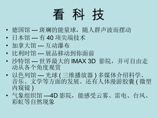 看 科 技 德国馆 --- 斑斓的能量球，随人群声波而摆动 日本馆 --- 有 40 项尖端技术 加拿大馆 --- 互动瀑布 比利时馆 --- 展品移动到你面前 沙特馆 --- 世界最大的 IMAX 3D  影院，并可自由走动从各个角度观赏 以色列馆 --- 光球 ( 三维播放器 ) 多媒体介绍科学、音乐、文学等方面的发展。还有人体漫游胶囊 ( 微型内窥镜 ) 气象组织馆 ---4D 影院，能感受云雾、雷电、台风、彩虹等自然现象 