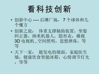 看科技创新 创新中心 ---- 后滩广场， 7 个球体和几个魔方 创新之旅： 体重支撑辅助装置，坐姿纠正器，纳米机器人，隐形衣，裸视 3D 电视机 , 空间照明，思想弹珠，等等 天下一家： 能发电的墙面，家庭医生墙，健康饮食智能冰箱，心情调节灯光，等等 