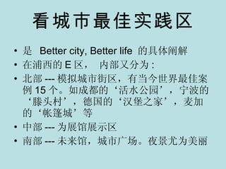 看城市最佳实践区 是  Better city, Better life  的具体阐解 在浦西的 E 区， 内部又分为 : 北部 --- 模拟城市街区，有当今世界最佳案例 15 个。如成都的‘活水公园’，宁波的‘滕头村’，德国的‘汉堡之家’，麦加的‘帐篷城’等 中部 --- 为展馆展示区 南部 --- 未来馆，城市广场。夜景尤为美丽 