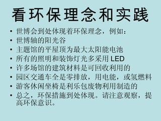 看环保理念和实践 世博会到处体现着环保理念，例如： 世博轴的阳光谷 主题馆的平屋顶为最大太阳能电池 所有的照明和装饰灯光多采用 LED 许多场馆的建筑材料是可回收利用的 园区交通车全是零排放，用电能，或氢燃料 游客休闲坐椅是利乐包废物利用制造的 总之，环保措施到处体现。请注意观察，提高环保意识。 