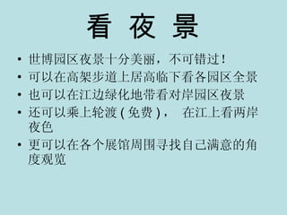 看 夜 景 世博园区夜景十分美丽，不可错过！ 可以在高架步道上居高临下看各园区全景 也可以在江边绿化地带看对岸园区夜景 还可以乘上轮渡 ( 免费 ) ， 在江上看两岸夜色 更可以在各个展馆周围寻找自己满意的角度观览 