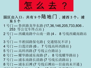 怎 么 去 ？ 园区出入口 ： 共有 9 个 陆地门 ， 浦西 3 个，浦东 5 个 1 号门 --- 鲁班路龙华东路 (17,36,146,205,733,806 ， 253  等公交车终点站 ) 2 号门 --- 西藏南路中山南一路 (4 ， 8 号线西藏南路站 ) 3 号门 --- 半淞园路保屯路 (  交通情况不详 ) 4 号门 --- 白莲泾路 (6 ， 7 号线高科西路站 ) 5 号门 --- 高科西路 (7 号线云台路站 ) 6 号门 --- 耀华路浦东南路 (7 ， 8 号线耀华路站 ) 7 号门 --- 浦东南路长清路 (7 号线长清路站 ) 8 号门 --- 浦东后滩 (7 号线后滩站—目前尚未开通 ) 市区马当路入口 --- （ 9 ， 13 号线 马当路站） 
