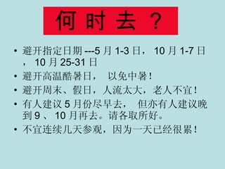 何 时 去 ？ 避开指定日期 ---5 月 1-3 日， 10 月 1-7 日， 10 月 25-31 日 避开高温酷暑日， 以免中暑！ 避开周末、假日，人流太大，老人不宜！ 有人建议 5 月份尽早去， 但亦有人建议晚到 9 、 10 月再去。请各取所好。 不宜连续几天参观，因为一天已经很累！ 