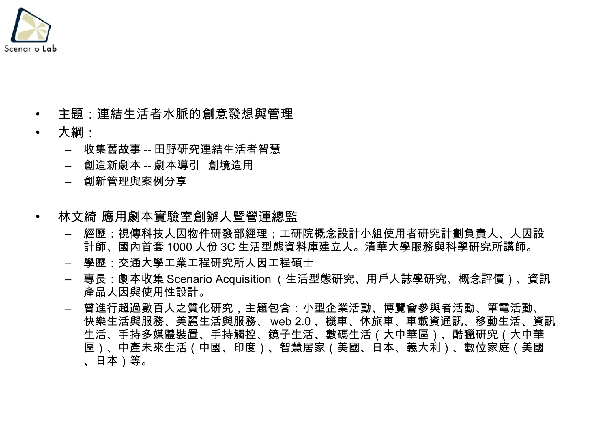 主題：連結生活者水脈的創意發想與管理 大綱： 收集舊故事 -- 田野研究連結生活者智慧 創造新劇本 -- 劇本導引  創境造用 創新管理與案例分享 林文綺 應用劇本實驗室創辦人暨營運總監 經歷：視傳科技人因物件研發部經理；工研院概念設計小組使用者研究計劃負責人、人因設計師、國內首套 1000 人份 3C 生活型態資料庫建立人。清華大學服務與科學研究所講師。 學歷：交通大學工業工程研究所人因工程碩士 專長：劇本收集 Scenario Acquisition （生活型態研究、用戶人誌學研究、概念評價）、資訊產品人因與使用性設計。 曾進行超過數百人之質化研究，主題包含：小型企業活動、博覽會參與者活動、筆電活動、快樂生活與服務、美麗生活與服務、 web 2.0 、機車、休旅車、車載資通訊、移動生活、資訊生活、手持多媒體裝置、手持觸控、鏡子生活、數碼生活（大中華區）、酷獵研究（大中華區）、中產未來生活（中國、印度）、智慧居家（美國、日本、義大利）、數位家庭（美國、日本）等。 