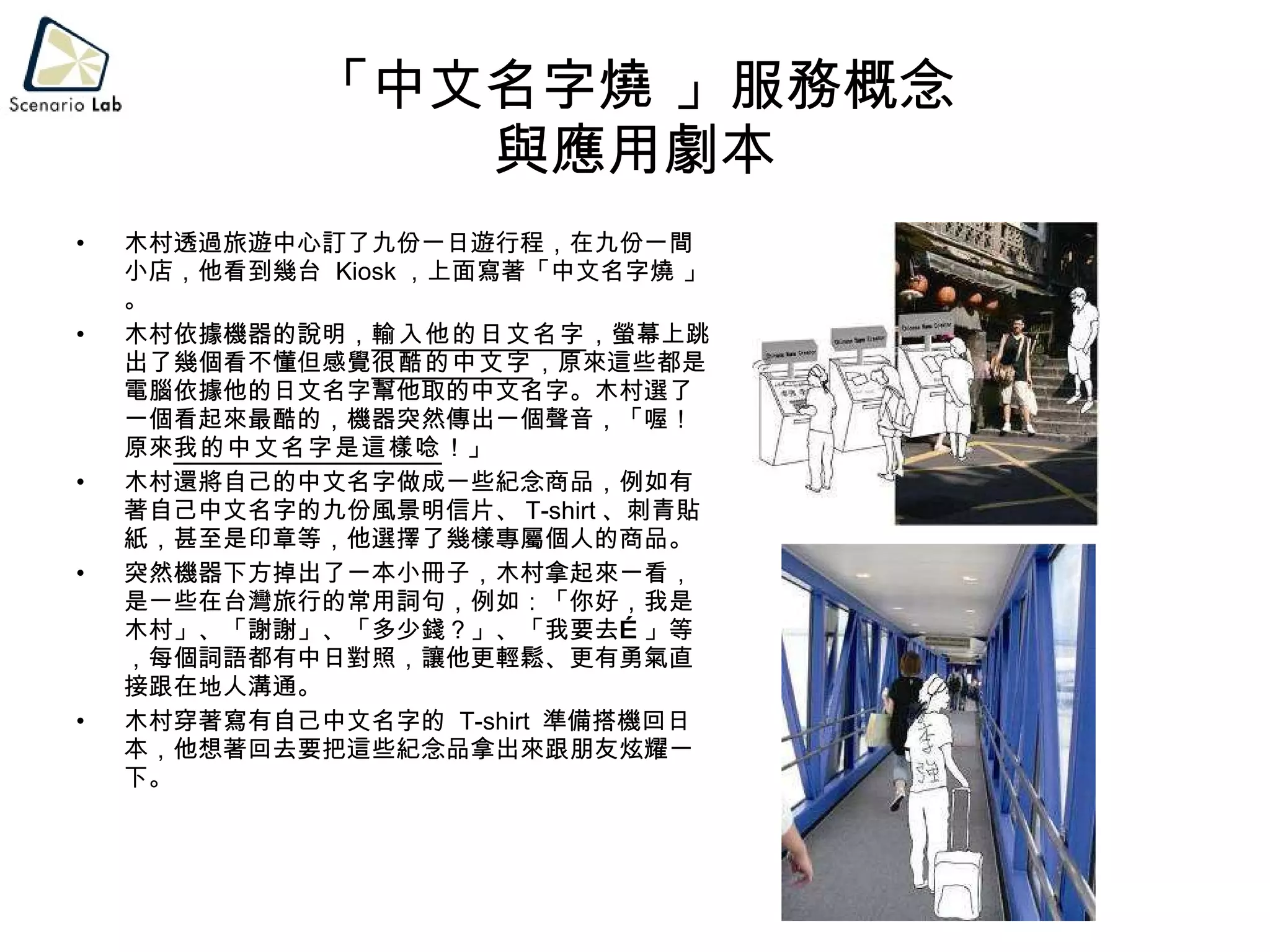 「中文名字燒 」服務概念 與應用劇本 木村透過旅遊中心訂了九份一日遊行程，在九份一間小店，他看到幾台  Kiosk ，上面寫著「中文名字燒 」。 木村依據機器的說明， 輸入他的日文名字 ，螢幕上跳出了幾個看不懂但感覺 很酷的中文字 ，原來這些都是電腦依據他的日文名字幫他取的中文名字。木村選了一個看起來最酷的，機器突然傳出一個聲音，「喔！原來 我的中文名字是這樣唸 ！」 木村還將自己的中文名字做成一些紀念商品，例如有著自己中文名字的九份風景明信片、 T-shirt 、刺青貼紙，甚至是印章等，他選擇了幾樣專屬個人的商品。 突然機器下方掉出了一本小冊子，木村拿起來一看，是一些在台灣旅行的常用詞句，例如：「你好，我是木村」、「謝謝」、「多少錢？」、「我要去…」等，每個詞語都有中日對照，讓他更輕鬆、更有勇氣直接跟在地人溝通。 木村穿著寫有自己中文名字的  T-shirt  準備搭機回日本，他想著回去要把這些紀念品拿出來跟朋友炫耀一下。 