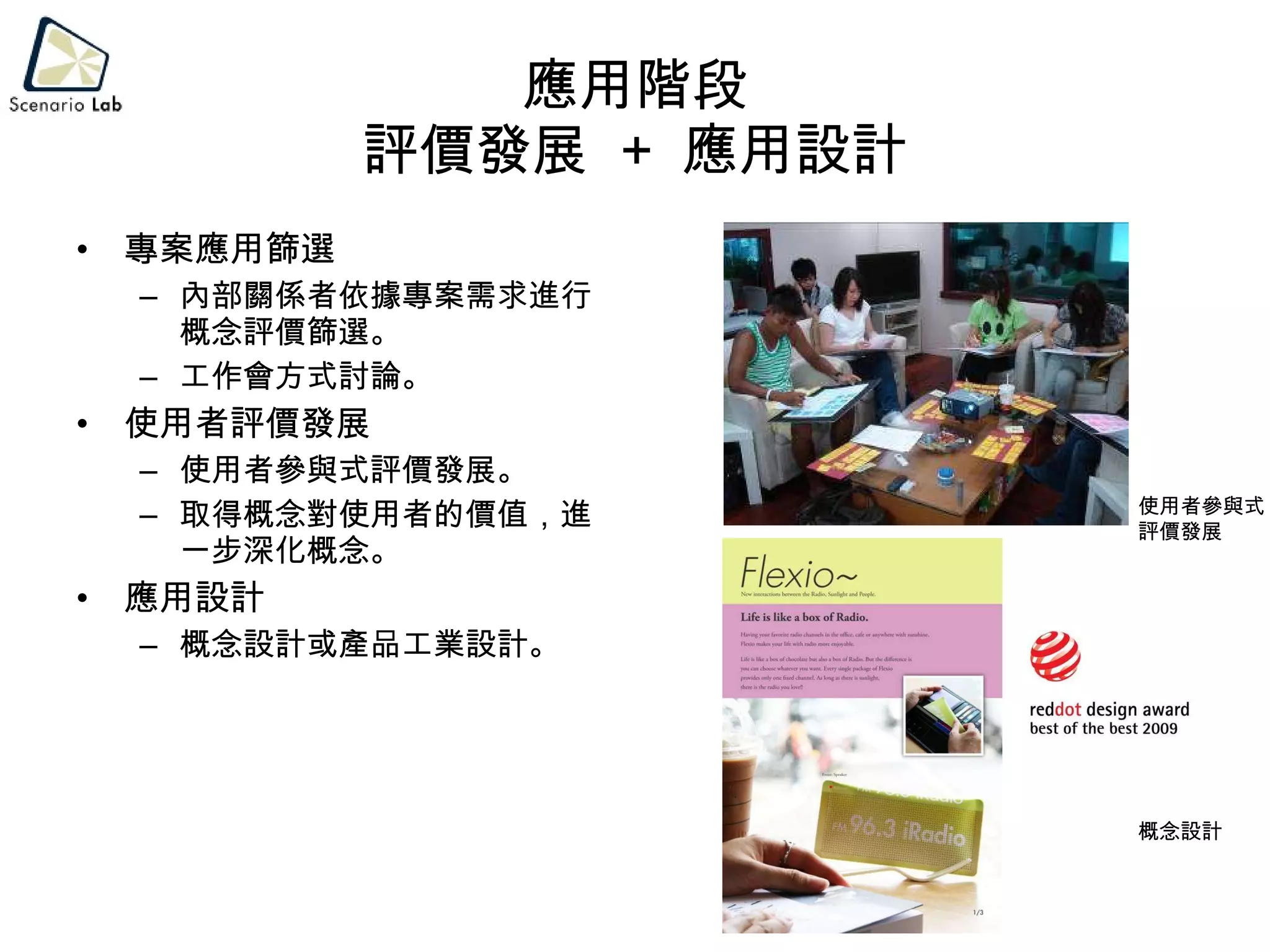 應用階段 評價發展  +  應用設計 專案應用篩選 內部關係者依據專案需求進行概念評價篩選。 工作會方式討論。 使用者評價發展 使用者參與式評價發展。 取得概念對使用者的價值，進一步深化概念。 應用設計 概念設計或產品工業設計。 使用者參與式 評價發展 概念設計 