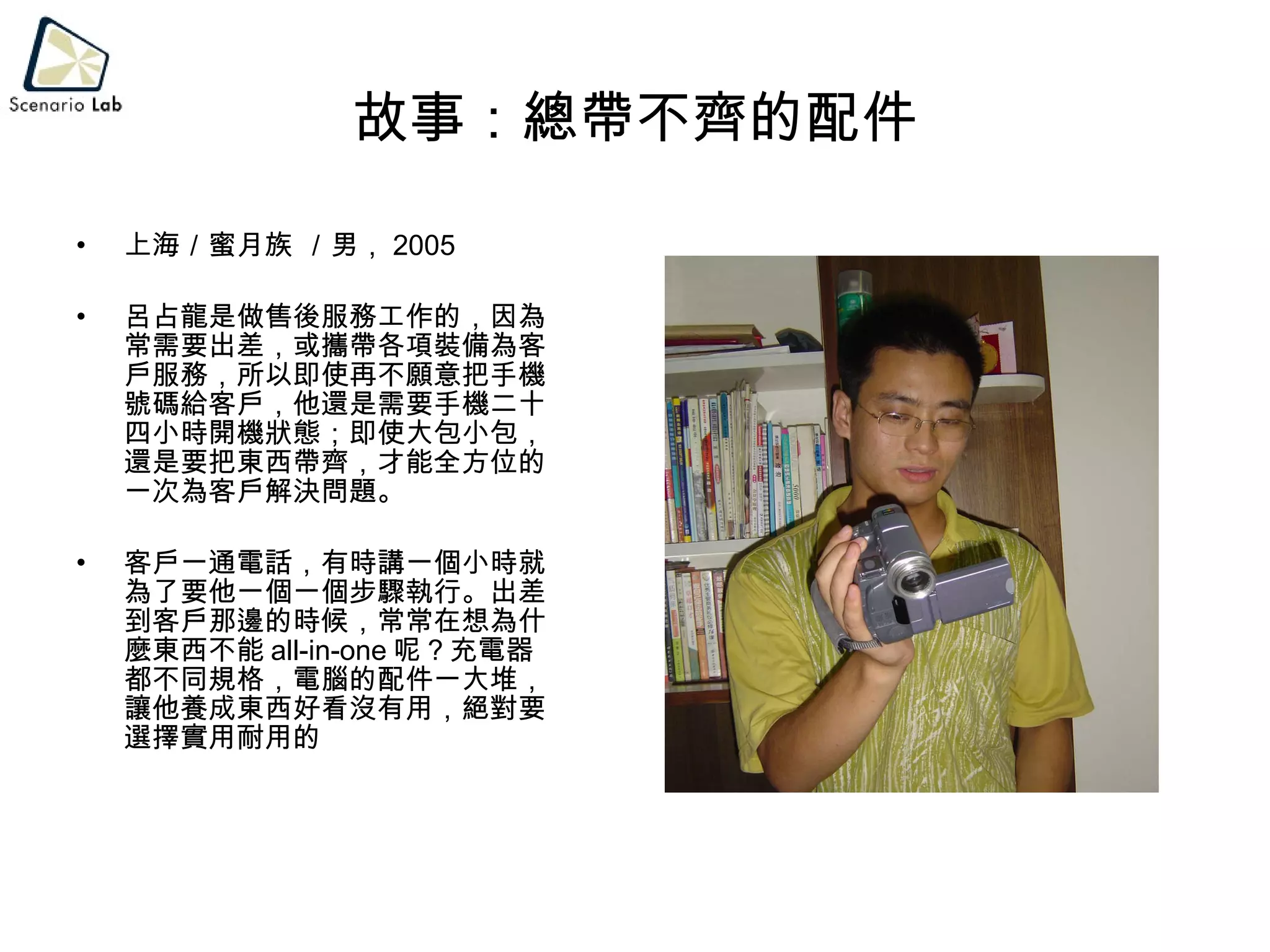 故事：總帶不齊的配件 上海／蜜月族 ／男， 2005 呂占龍是做售後服務工作的，因為常需要出差，或攜帶各項裝備為客戶服務，所以即使再不願意把手機號碼給客戶，他還是需要手機二十四小時開機狀態；即使大包小包，還是要把東西帶齊，才能全方位的一次為客戶解決問題。 客戶一通電話，有時講一個小時就為了要他一個一個步驟執行。出差到客戶那邊的時候，常常在想為什麼東西不能 all-in-one 呢？充電器都不同規格，電腦的配件一大堆，讓他養成東西好看沒有用，絕對要選擇實用耐用的 