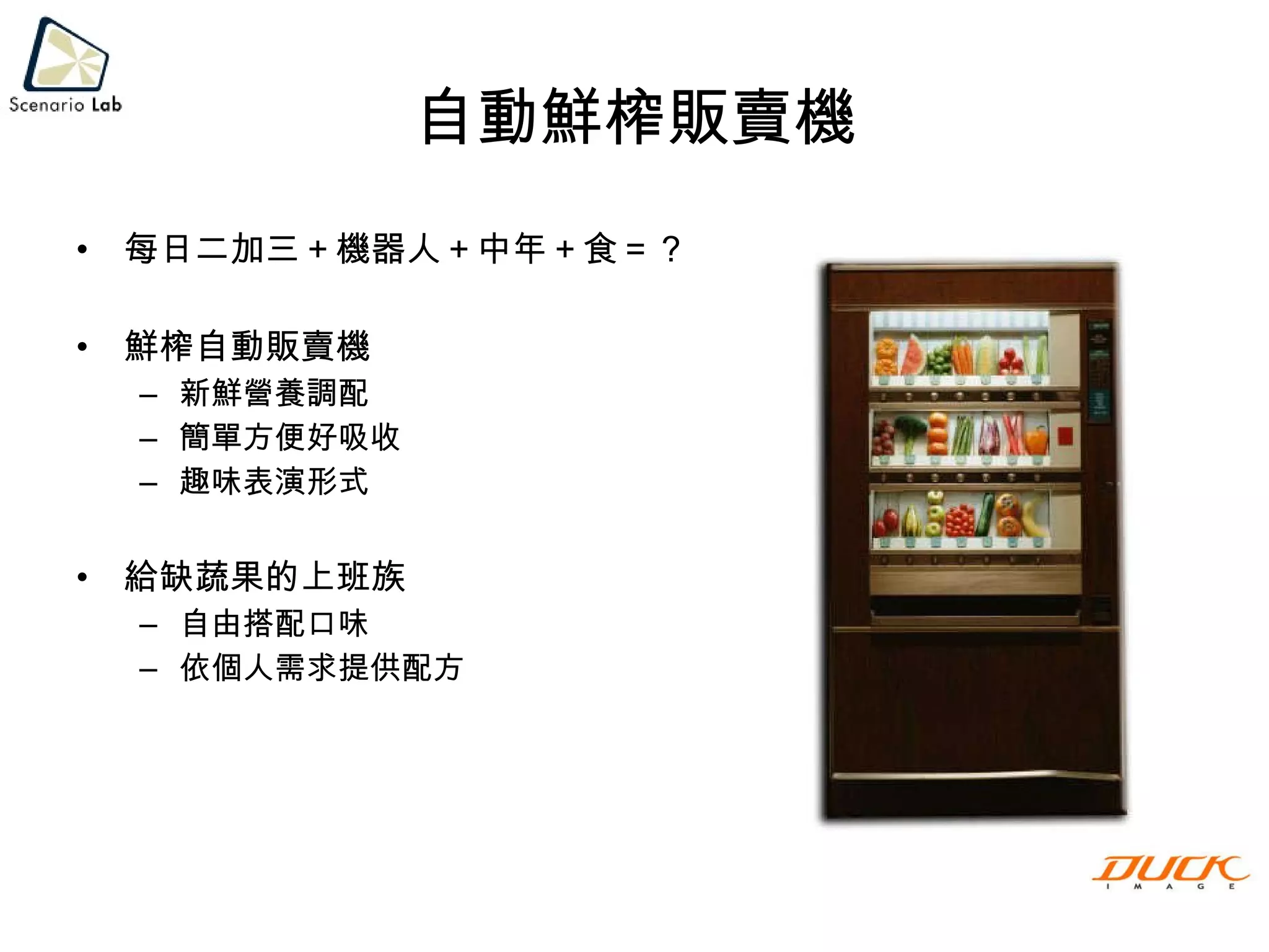 自動鮮榨販賣機 每日二加三＋機器人＋中年＋食＝？ 鮮榨自動販賣機 新鮮營養調配 簡單方便好吸收 趣味表演形式 給缺蔬果的上班族 自由搭配口味 依個人需求提供配方 