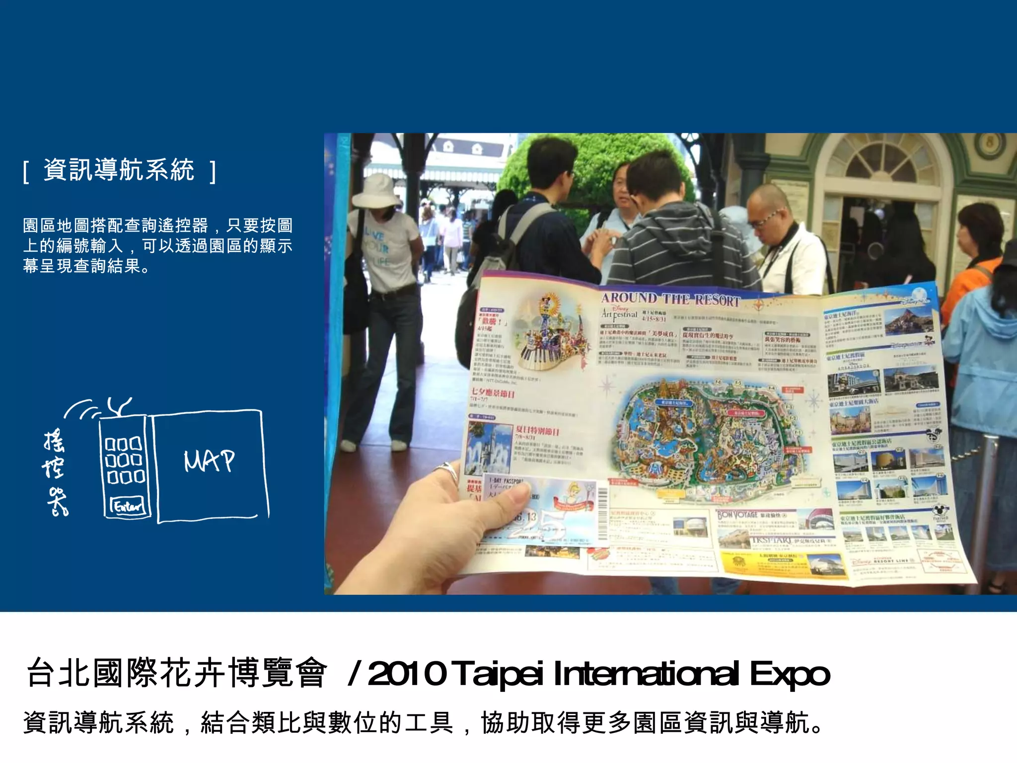 [  資訊導航系統  ] 園區地圖搭配查詢遙控器，只要按圖上的編號輸入，可以透過園區的顯示幕呈現查詢結果。 資訊導航系統，結合類比與數位的工具，協助取得更多園區資訊與導航。 台北國際花卉博覽會  / 2010 Taipei International Expo 