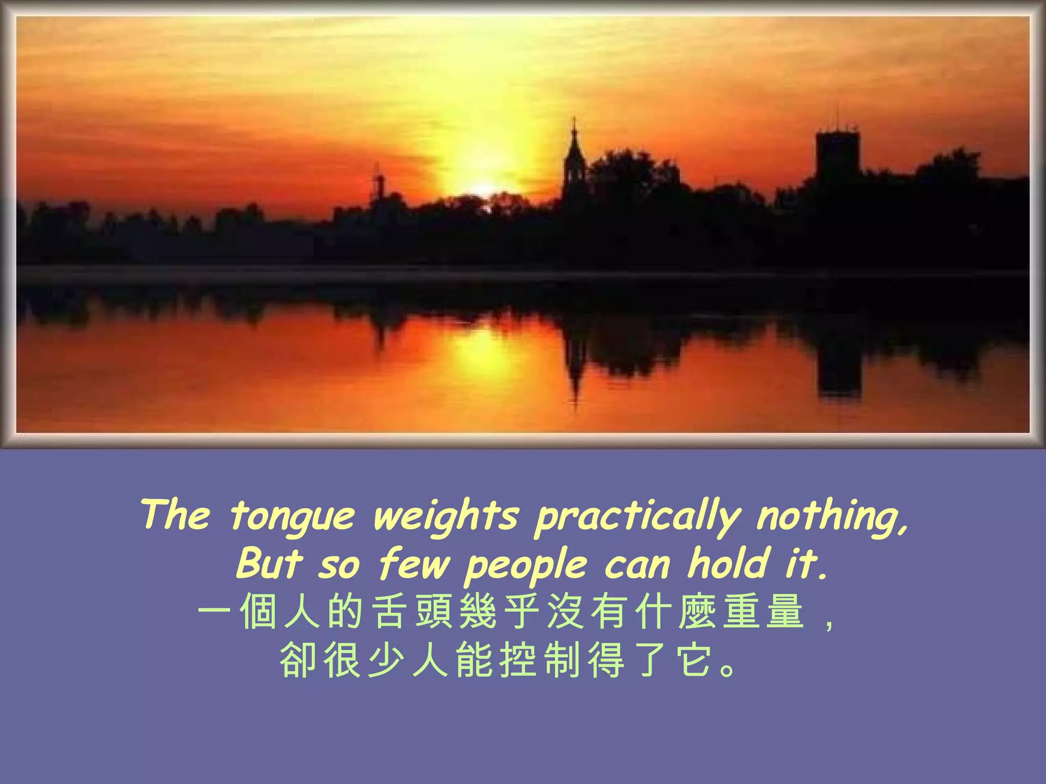 The tongue weights practically nothing, But so few people can hold it. 一個人的舌頭幾乎沒有什麼重量， 卻很少人能控制得了它。   