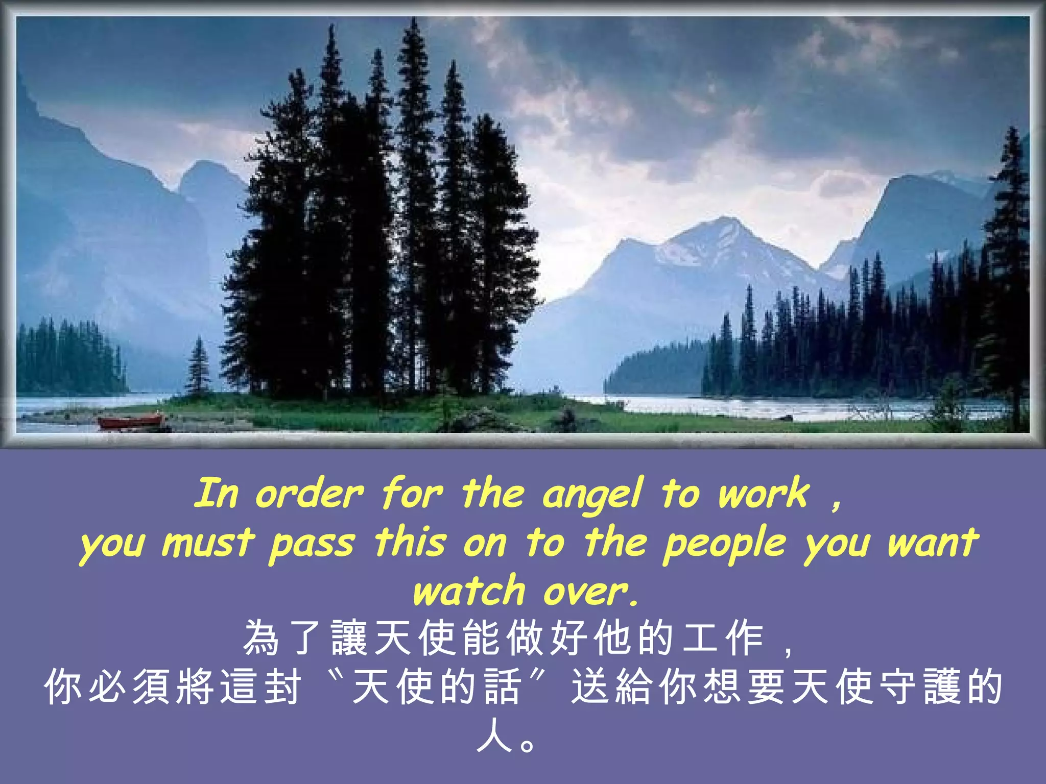 In order for the angel to work ， you must pass this on to the people you want watch over. 為了讓天使能做好他的工作， 你必須將這封〝天使的話〞送給你想要天使守護的人。  