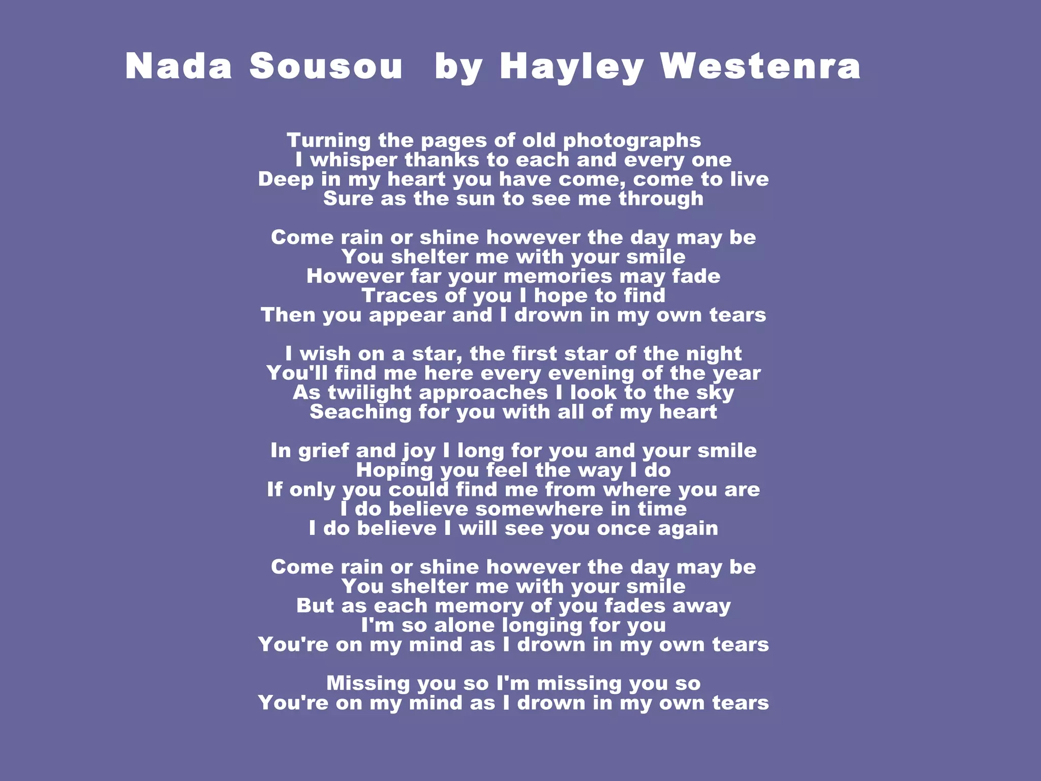 Nada Sousou  by  Hayley Westenra Turning the pages of old photographs I whisper thanks to each and every one Deep in my heart you have come, come to live Sure as the sun to see me through Come rain or shine however the day may be You shelter me with your smile However far your memories may fade Traces of you I hope to find Then you appear and I drown in my own tears I wish on a star, the first star of the night You'll find me here every evening of the year As twilight approaches I look to the sky Seaching for you with all of my heart In grief and joy I long for you and your smile Hoping you feel the way I do If only you could find me from where you are I do believe somewhere in time I do believe I will see you once again Come rain or shine however the day may be You shelter me with your smile But as each memory of you fades away I'm so alone longing for you You're on my mind as I drown in my own tears Missing you so I'm missing you so You're on my mind as I drown in my own tears 