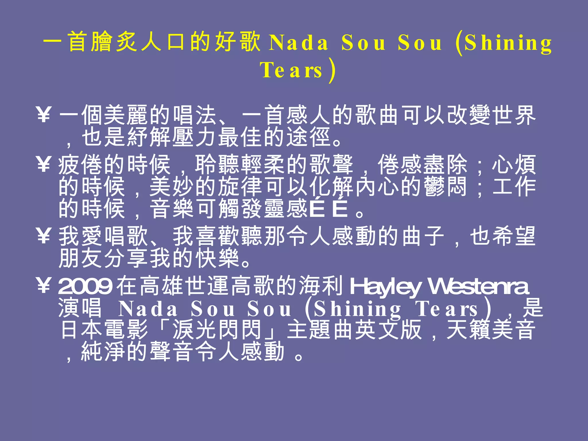 一首膾炙人口的好歌 Nada Sou Sou (Shining Tears) 一個美麗的唱法、一首感人的歌曲可以改變世界，也是紓解壓力最佳的途徑。 疲倦的時候，聆聽輕柔的歌聲，倦感盡除；心煩的時候，美妙的旋律可以化解內心的鬱悶；工作的時候，音樂可觸發靈感……。 我愛唱歌、我喜歡聽那令人感動的曲子，也希望朋友分享我的快樂。 2009 在高雄世運高歌的海利 Hayley Westenra 演唱   Nada Sou Sou (Shining Tears) ， 是 日本電影「淚光閃閃」主題曲英文版，天籟美音，純淨的聲音令人感動 。 