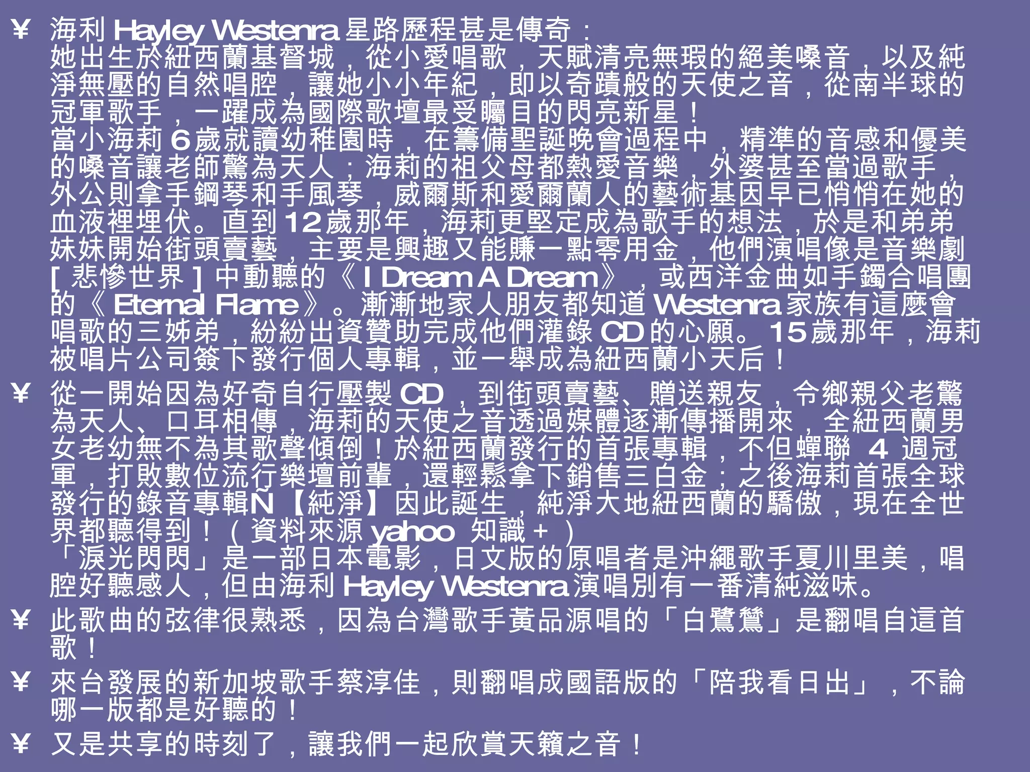 海利 Hayley Westenra 星路歷程甚是傳奇： 她出生於紐西蘭基督城，從小愛唱歌，天賦清亮無瑕的絕美嗓音，以及純淨無壓的自然唱腔，讓她小小年紀，即以奇蹟般的天使之音，從南半球的冠軍歌手，一躍成為國際歌壇最受矚目的閃亮新星！  當小海莉 6 歲就讀幼稚園時，在籌備聖誕晚會過程中，精準的音感和優美的嗓音讓老師驚為天人；海莉的祖父母都熱愛音樂，外婆甚至當過歌手，外公則拿手鋼琴和手風琴，威爾斯和愛爾蘭人的藝術基因早已悄悄在她的血液裡埋伏。直到 12 歲那年，海莉更堅定成為歌手的想法，於是和弟弟妹妹開始街頭賣藝，主要是興趣又能賺一點零用金，他們演唱像是音樂劇 [ 悲慘世界 ] 中動聽的《 I Dream A Dream 》，或西洋金曲如手鐲合唱團的《 Eternal Flame 》。漸漸地家人朋友都知道 Westenra 家族有這麼會唱歌的三姊弟，紛紛出資贊助完成他們灌錄 CD 的心願。 15 歲那年，海莉被唱片公司簽下發行個人專輯，並一舉成為紐西蘭小天后！ 從一開始因為好奇自行壓製 CD ，到街頭賣藝、贈送親友，令鄉親父老驚為天人、口耳相傳，海莉的天使之音透過媒體逐漸傳播開來，全紐西蘭男女老幼無不為其歌聲傾倒！於紐西蘭發行的首張專輯，不但蟬聯  4  週冠軍，打敗數位流行樂壇前輩，還輕鬆拿下銷售三白金；之後海莉首張全球發行的錄音專輯—【純淨】因此誕生，純淨大地紐西蘭的驕傲，現在全世界都聽得到！（資料來源 yahoo  知識＋） 「淚光閃閃」是一部日本電影，日文版的原唱者是沖繩歌手夏川里美，唱腔好聽感人，但由海利 Hayley Westenra 演唱別有一番清純滋味。 此歌曲的弦律很熟悉，因為台灣歌手黃品源唱的「白鷺鷥」是翻唱自這首歌！  來台發展的新加坡歌手蔡淳佳，則翻唱成國語版的「陪我看日出」，不論哪一版都是好聽的！ 又是共享的時刻了，讓我們一起欣賞天籟之音！  