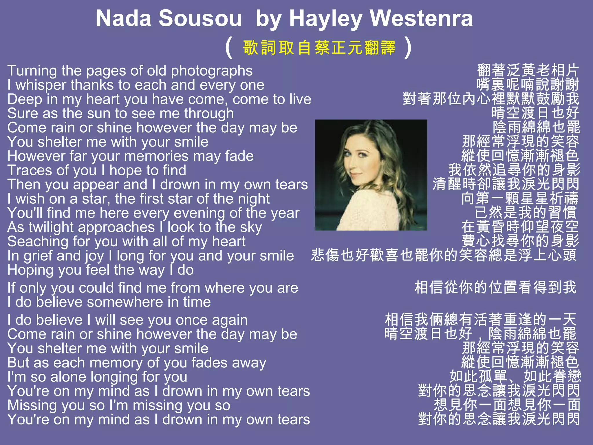 Nada Sousou  by  Hayley Westenra            （ 歌詞取自 蔡正元翻譯 ） Turning the pages of old photographs  翻著泛黃老相片 I whisper thanks to each and every one  嘴裏呢喃說謝謝 Deep in my heart you have come, come to live  對著那位內心裡默默鼓勵我 Sure as the sun to see me through  晴空渡日也好 Come rain or shine however the day may be  陰雨綿綿也罷 You shelter me with your smile  那經常浮現的笑容 However far your memories may fade  縱使回憶漸漸褪色 Traces of you I hope to find  我依然追尋你的身影 Then you appear and I drown in my own tears  清醒時卻讓我淚光閃閃 I wish on a star, the first star of the night  向第一顆星星祈禱 You'll find me here every evening of the year  已然是我的習慣 As twilight approaches I look to the sky  在黃昏時仰望夜空 Seaching for you with all of my heart  費心找尋你的身影 In grief and joy I long for you and your smile  悲傷也好歡喜也罷你的笑容總是浮上心頭 Hoping you feel the way I do If only you could find me from where you are  相信從你的位置看得到我 I do believe somewhere in time I do believe I will see you once again  相信我倆總有活著重逢的一天 Come rain or shine however the day may be  晴空渡日也好，陰雨綿綿也罷 You shelter me with your smile  那經常浮現的笑容 But as each memory of you fades away  縱使回憶漸漸褪色 I'm so alone longing for you  如此孤單、如此眷戀 You're on my mind as I drown in my own tears  對你的思念讓我淚光閃閃 Missing you so I'm missing you so  想見你一面想見你一面 You're on my mind as I drown in my own tears  對你的思念讓我淚光閃閃   