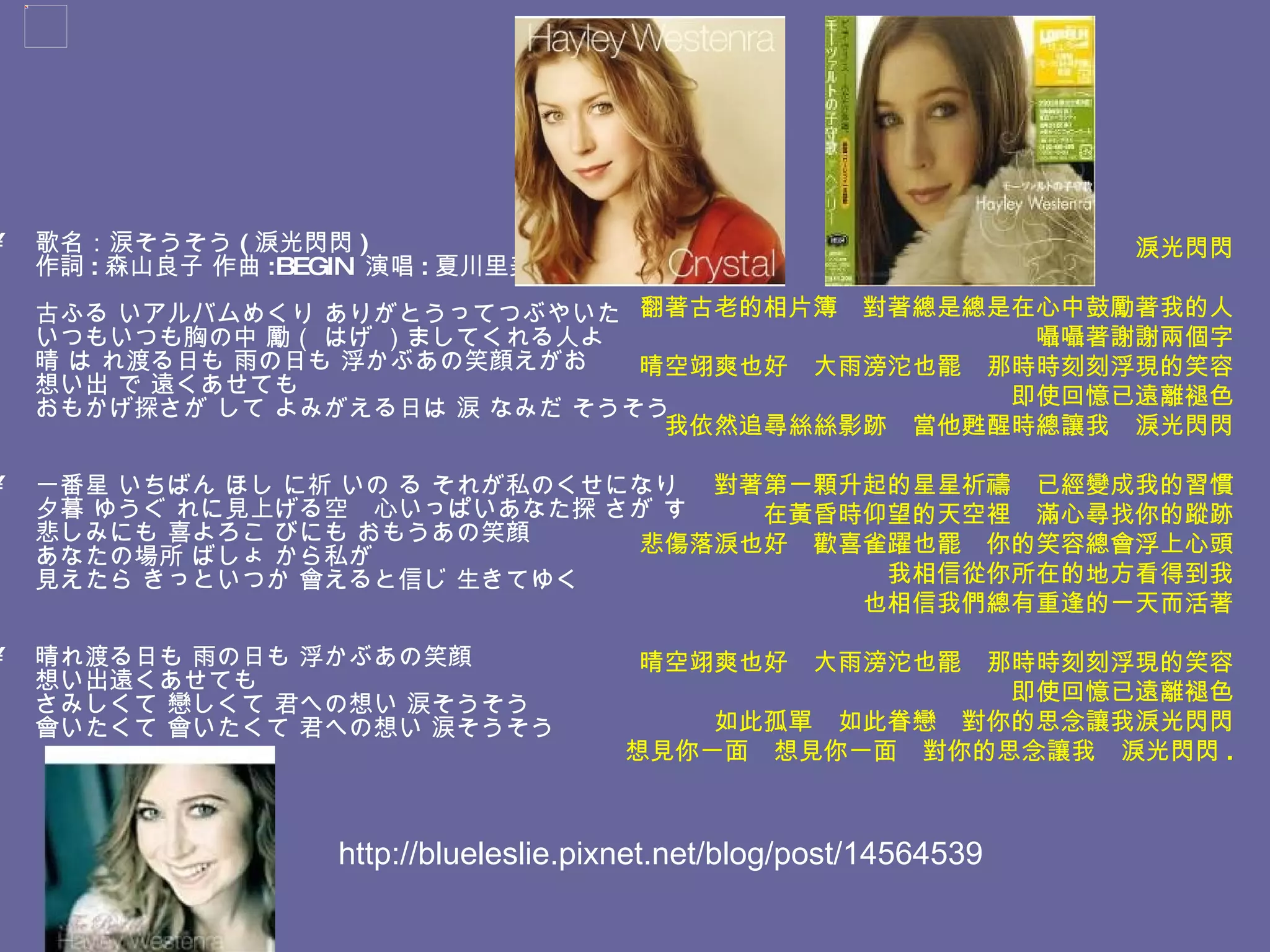 歌名：涙そうそう ( 淚光閃閃 ) 作詞 : 森山良子 作曲 :BEGIN  演唱 : 夏川里美  古ふる いアルバムめくり ありがとうってつぶやいた いつもいつも胸の中 勵（ はげ ）ましてくれる人よ 晴 は れ渡る日も 雨の日も 浮かぶあの笑顔えがお 想い出 で 遠くあせても おもかげ探さが して よみがえる日は 涙 なみだ そうそう 一番星 いちばん ほし に祈 いの る それが私のくせになり 夕暮 ゆうぐ れに見上げる空　心いっぱいあなた探 さが す 悲しみにも 喜よろこ びにも おもうあの笑顔 あなたの場所 ばしょ から私が 見えたら きっといつか 會えると信じ 生きてゆく 晴れ渡る日も 雨の日も 浮かぶあの笑顔 想い出遠くあせても さみしくて 戀しくて 君への想い 涙そうそう 會いたくて 會いたくて 君への想い 涙そうそう 淚光閃閃 翻著古老的相片簿　對著總是總是在心中鼓勵著我的人 囁囁著謝謝兩個字 晴空翊爽也好　大雨滂沱也罷　那時時刻刻浮現的笑容 即使回憶已遠離褪色 我依然追尋絲絲影跡　當他甦醒時總讓我　淚光閃閃 對著第一顆升起的星星祈禱　已經變成我的習慣 在黃昏時仰望的天空裡　滿心尋找你的蹤跡 悲傷落淚也好　歡喜雀躍也罷　你的笑容總會浮上心頭 我相信從你所在的地方看得到我 也相信我們總有重逢的一天而活著 晴空翊爽也好　大雨滂沱也罷　那時時刻刻浮現的笑容 即使回憶已遠離褪色 如此孤單　如此眷戀　對你的思念讓我淚光閃閃 想見你一面　想見你一面　對你的思念讓我　淚光閃閃 . http://blueleslie.pixnet.net/blog/post/14564539 