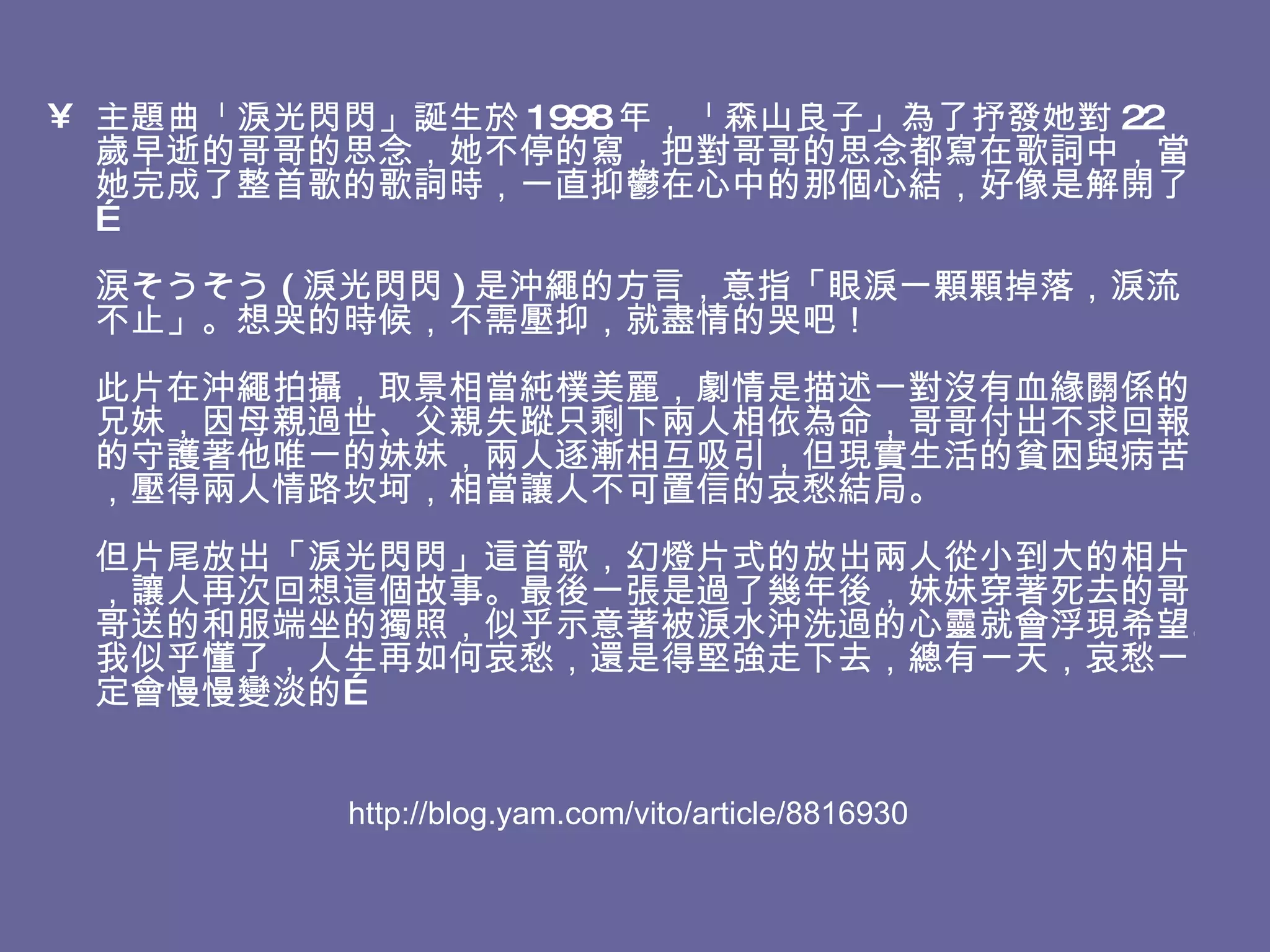 主題曲「淚光閃閃」誕生於 1998 年，「森山良子」為了抒發她對 22 歲早逝的哥哥的思念，她不停的寫，把對哥哥的思念都寫在歌詞中，當她完成了整首歌的歌詞時，一直抑鬱在心中的那個心結，好像是解開了…  涙そうそう ( 淚光閃閃 ) 是沖繩的方言，意指「眼淚一顆顆掉落，淚流不止」。想哭的時候，不需壓抑，就盡情的哭吧！  此片在沖繩拍攝，取景相當純樸美麗，劇情是描述一對沒有血緣關係的兄妹，因母親過世、父親失蹤只剩下兩人相依為命，哥哥付出不求回報的守護著他唯一的妹妹，兩人逐漸相互吸引，但現實生活的貧困與病苦，壓得兩人情路坎坷，相當讓人不可置信的哀愁結局。 但片尾放出「淚光閃閃」這首歌，幻燈片式的放出兩人從小到大的相片，讓人再次回想這個故事。最後一張是過了幾年後，妹妹穿著死去的哥哥送的和服端坐的獨照，似乎示意著被淚水沖洗過的心靈就會浮現希望。我似乎懂了，人生再如何哀愁，還是得堅強走下去，總有一天，哀愁ㄧ定會慢慢變淡的… http://blog.yam.com/vito/article/8816930 