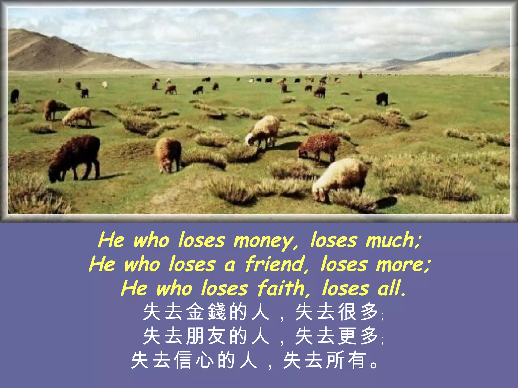 He who loses money, loses much;  He who loses a friend, loses more;  He who loses faith, loses all. 失去金錢的人，失去很多﹔ 失去朋友的人，失去 更多﹔ 失去信心的人，失去所有。   