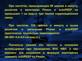 Такая технология не позволяет обеспечить мониторинг autoPEEPв режиме реального  времени.Известно, что среднее давление в дыхательных путях  отражает уровень альвеолярного давления, и может быть зарегистрировано путем интегрирования кривой давления.Мы сопоставили величины среднего и альвеолярного давлений при различных частотах вентиляции. Было обнаружено, что по мере возрастания частоты вентиляции величины этих параметров сближаются и различия между ними прогрессивно сокращаются. Это происходит за счет возрастания autoPEEP при практически  не  изменяющемся  Pmean.