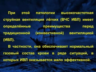 При этой патологии высокочастотная струйная вентиляция лёгких (ВЧС ИВЛ) имеет определённые преимущества перед традиционной (конвективной) вентиляцией (ИВЛ). В частности, она обеспечивает нормальный газовый состав крови в ряде ситуаций, в которых ИВЛ оказывается мало эффективной.