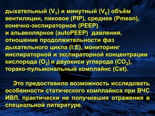 дыхательный (VT) и минутный (VE) объём вентиляции, пиковое (PIP), среднее (Pmean),  конечно-экспираторное (PEEP) и альвеолярное (autoPEEP)  давления, отношение продолжительности фаз дыхательного цикла (I:E), мониторинг инспираторной и экспираторной концентрации кислорода (О2)и двуокиси углерода (СО2), торако-пульмональныйкомплайнс (Cst).Это предоставило возможность исследовать особенности статического комплайнса при ВЧС ИВЛ, практически не получивших отражения в специальной литературе. 