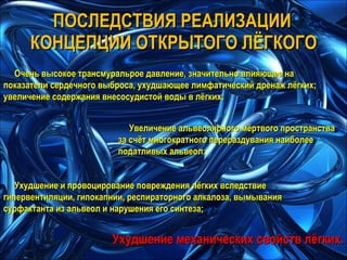 Очень высокое трансмуральрое давление, значительно влияющее на показатели сердечного выброса, ухудшающее лимфатический дренаж лёгких; увеличение содержания внесосудистой воды в лёгких; Увеличение альвеолярного мёртвого пространства за счёт многократного перераздувания наиболее податливых альвеол; Ухудшение и провоцирование повреждения лёгких вследствие гипервентиляции, гипокапнии, респираторного алкалоза, вымывания сурфактанта из альвеол и нарушения его синтеза; Ухудшение механических свойств лёгких. ПОСЛЕДСТВИЯ РЕАЛИЗАЦИИ КОНЦЕПЦИИ ОТКРЫТОГО ЛЁГКОГО 