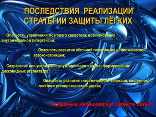 ПОСЛЕДСТВИЯ  РЕАЛИЗАЦИИ СТРАТЕГИИ ЗАЩИТЫ ЛЁГКИХ Опасность увеличения мозгового кровотока, возникновения внутричерепной гипертензии; Опасность развития лёгочной гипертензии и гипоксической вазоконстрикции; Сохранение или увеличение внутрилёгочного шунта; формирование дисковидных ателектазов; Опасность развития «незамеченной» гипоксии, системного тяжёлого респираторного ацидоза; Ухудшение механических свойств лёгких. 