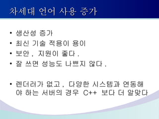 차세대 언어 사용 증가 생산성 증가 최신 기술 적용이 용이 보안 ,  지원이 좋다 . 잘 쓰면 성능도 나쁘지 않다 . 렌더러가 없고 ,  다양한 시스템과 연동해야 하는 서버의 경우  C++  보다 더 알맞다 