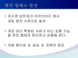엔진 형태로 발전 저수준 네트워크 라이브러리 에서 게임 엔진 수준으로 발전 게임 마다 특화된 서버가 아닌 공통 기능을 엔진 형태로 분리하고 상품화 한다 . 개발 용이성  &  성능  &  지원이 중요 