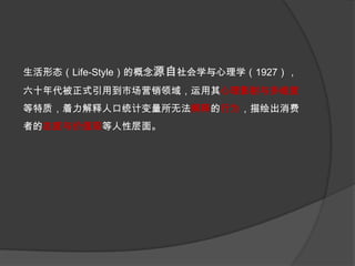 生活形态（Life-Style）的概念源自社会学与心理学（1927），六十年代被正式引用到市场营销领域，运用其心理影射与多维度等特质，着力解释人口统计变量所无法解释的行为，描绘出消费者的态度与价值观等人性层面。