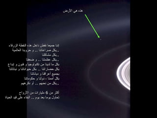 إننا جميعا نقطن داخل هذه النقطة الزرقاء بكل صراعاتنا  ..  و حروبنا العالمية  .. بكل مشاكلنا  .. بكل عظمتنا  ..  و ضعفنا  .. بكل ما لدينا من تكنولوجيا و فنون و إبداع بكل حضاراتنا  ..  بكل حيواناتنا و نباتاتنا بجميع أعراقنا و دياناتنا بكل أممنا ، دولنا و حكوماتنا بكل من نحبهم  ..  أو نكرههم  .. أكثر من  6  مليارات من الأرواح تحاول يوما بعد يوم  ..  البقاء على قيد الحياة هذه هي الأرض 