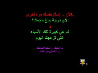 الآن  ..  إسأل نفسك مرة أخرى  .. لأي درجة يبلغ حجمك؟ و كم هي كبيرة تلك الأشياء التي تزعجك اليوم من فضلك  ..  أرسلها لأصدقائك و لا تنساني من دعائك 