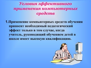 Условия эффективного
    применения компьютерных
             средств

1.Применение компьютерных средств обучения
  приносит необходимый педагогический
  эффект только в том случае, когда
  учитель, руководящий обучением детей в
  школе имеет высокую квалификацию.
 