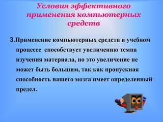 Условия эффективного
     применения компьютерных
              средств

3.Применение компьютерных средств в учебном
 процессе способствует увеличению темпа
 изучения материала, но это увеличение не
 может быть большим, так как пропускная
 способность нашего мозга имеет определенный
 предел.
 