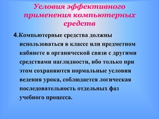 Условия эффективного
   применения компьютерных
            средств
4.Компьютерные средства должны
  использоваться в классе или предметном
  кабинете в органической связи с другими
  средствами наглядности, ибо только при
  этом сохраняются нормальные условия
  ведения урока, соблюдается логическая
  последовательность отдельных фаз
  учебного процесса.
 
