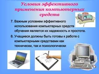 Условия эффективного
  применения компьютерных
           средств
7. Важным условием эффективного
   использования компьютерных средств
   обучения является их надежность и простота.
8. Учащиеся должны быть готовы к работе с
   компьютерными средствами как
   технически, так и психологически
 