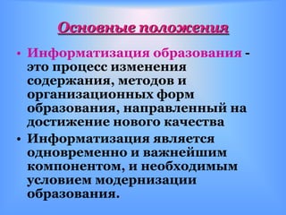 Основные положения
• Информатизация образования -
  это процесс изменения
  содержания, методов и
  организационных форм
  образования, направленный на
  достижение нового качества
• Информатизация является
  одновременно и важнейшим
  компонентом, и необходимым
  условием модернизации
  образования.
 