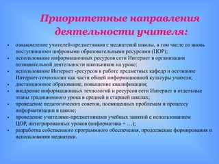 Приоритетные направления
               деятельности учителя:
   ознакомление учителей-предметников с медиатекой школы, в том числе со вновь
    поступившими цифровыми образовательными ресурсами (ЦОР);
   использование информационных ресурсов сети Интернет в организации
    познавательной деятельности школьников на уроке;
   использование Интернет -ресурсов в работе предметных кафедр и осознание
    Интернет-технологии как части общей информационной культуры учителя;
   дистанционное образование, повышение квалификации;
   внедрение информационных технологий и ресурсов сети Интернет в отдельные
    этапы традиционного урока в средней и старшей школах;
   проведение педагогических советов, посвященных проблемам и процессу
    информатизации в школе;
   проведение учителями-предметниками учебных занятий с использованием
    ЦОР, интегрированных уроков (информатика + …);
   разработка собственного программного обеспечения, продолжение формирования и
    использования медиатеки.
 