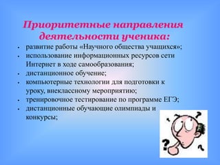 Приоритетные направления
      деятельности ученика:
   развитие работы «Научного общества учащихся»;
   использование информационных ресурсов сети
    Интернет в ходе самообразования;
   дистанционное обучение;
   компьютерные технологии для подготовки к
    уроку, внеклассному мероприятию;
   тренировочное тестирование по программе ЕГЭ;
   дистанционные обучающие олимпиады и
    конкурсы;
 