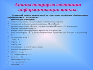 Анализ текущего состояния
         информатизации школы.
    На текущий момент в школе имеются следующие компоненты общешкольного
информационного пространства:
1) Техническое оснащение:
 кабинет информатики, оснащенный современными компьютерами;
 передвижной мобильный компьютерный класс (12 ноутбуков);
 школа подключена к сети Интернет; подключение к сети Интернет – 16 компьютеров;
 27 авторизованных мест учителя;
 8 авторизованных мест управления образовательным процессом;
 всего компьютеров в ОУ -70, количество участников образовательного процесса на 1 компьютер –
   9;
 интерактивная доска-5;
 сканер – 8;
 ксерокс – 2;
 принтер – 18;
 локальная сеть – в компьютерном классе;
 мультимедиа проектор – 13;
 документ-камера-5;
 DVD-проигрыватель – 12 ;
 телевизор – 15;
 музыкальный центр – 12;
 графопроекторы-7;
 медиатека – 318
 