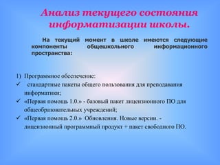 Анализ текущего состояния
         информатизации школы.
        На текущий момент в школе имеются следующие
     компоненты     общешкольного    информационного
     пространства:



1) Программное обеспечение:
 стандартные пакеты общего пользования для преподавания
   информатики;
 «Первая помощь 1.0.» - базовый пакет лицензионного ПО для
   общеобразовательных учреждений;
 «Первая помощь 2.0.» Обновления. Новые версии. -
   лицензионный программный продукт + пакет свободного ПО.
 